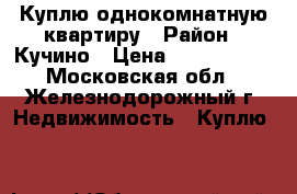 Куплю однокомнатную квартиру › Район ­ Кучино › Цена ­ 3 200 000 - Московская обл., Железнодорожный г. Недвижимость » Куплю   